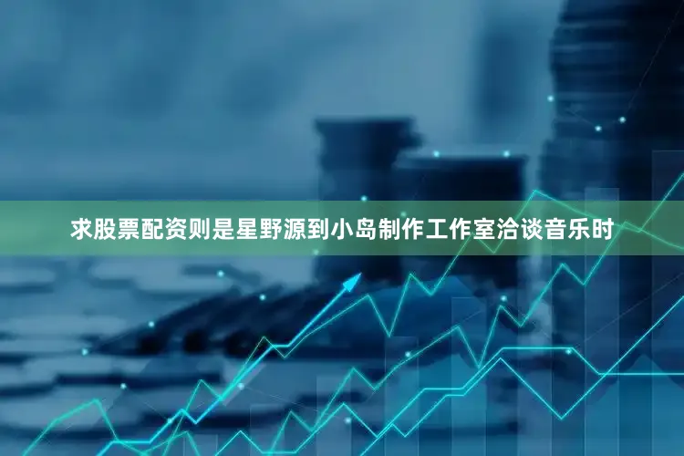 求股票配资则是星野源到小岛制作工作室洽谈音乐时