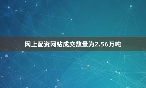 网上配资网站成交数量为2.56万吨