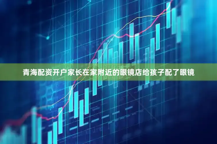 青海配资开户家长在家附近的眼镜店给孩子配了眼镜