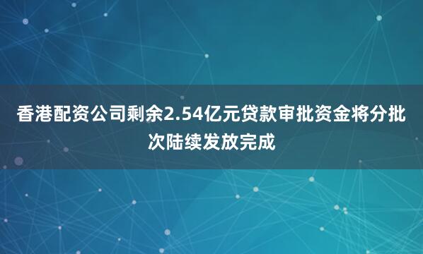 香港配资公司剩余2.54亿元贷款审批资金将分批次陆续发放完成