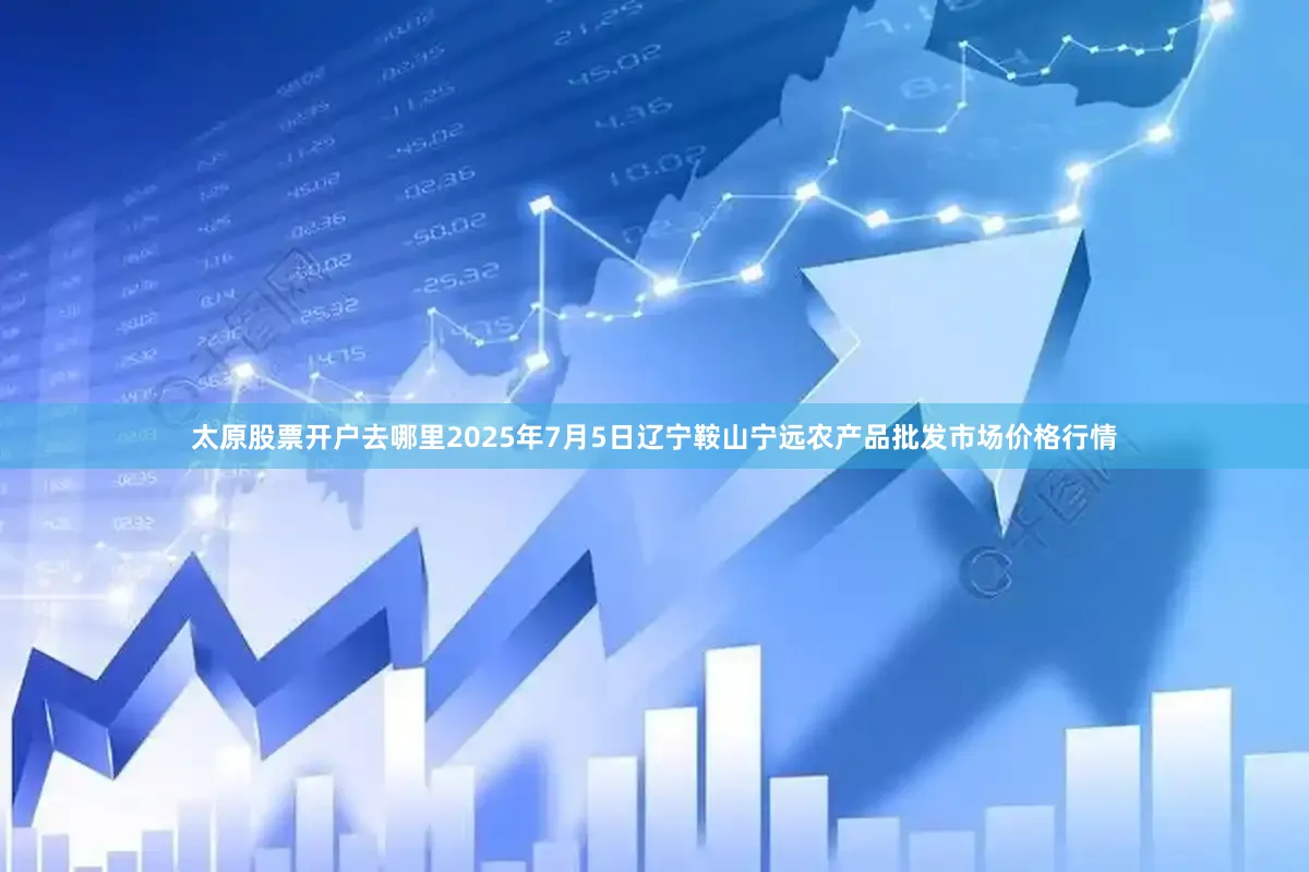 太原股票开户去哪里2025年7月5日辽宁鞍山宁远农产品批发市场价格行情