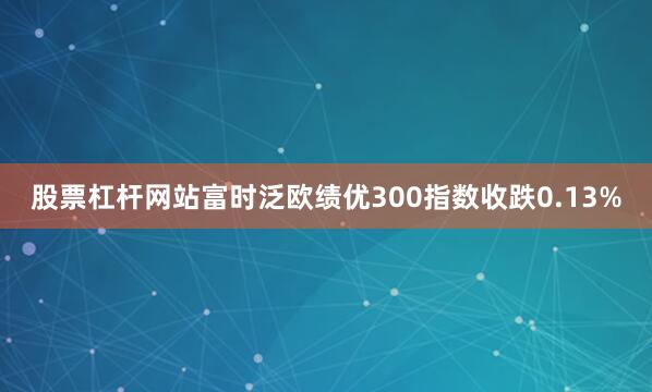 股票杠杆网站富时泛欧绩优300指数收跌0.13%