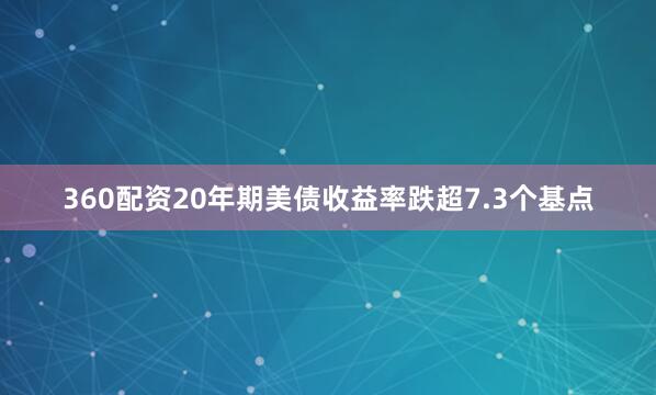 360配资20年期美债收益率跌超7.3个基点
