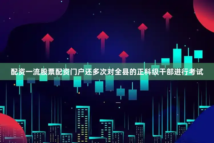 配资一流股票配资门户还多次对全县的正科级干部进行考试