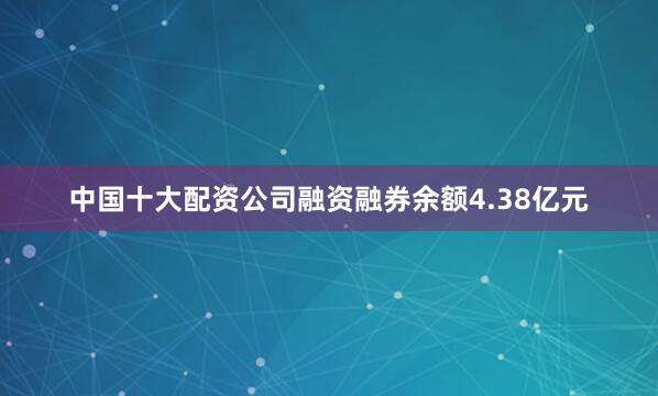 中国十大配资公司融资融券余额4.38亿元